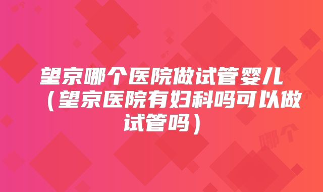 望京哪个医院做试管婴儿（望京医院有妇科吗可以做试管吗）
