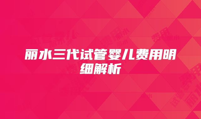 丽水三代试管婴儿费用明细解析