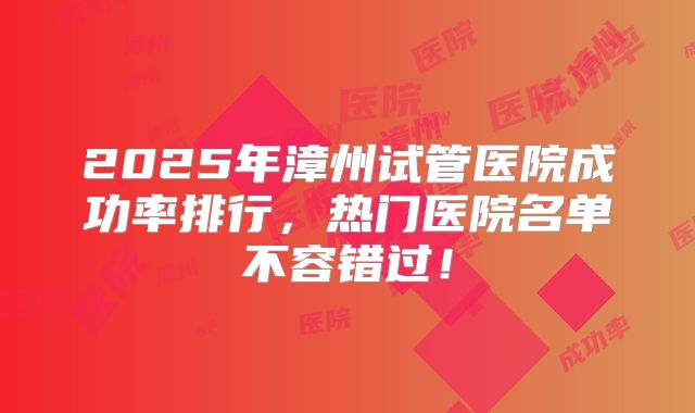 2025年漳州试管医院成功率排行，热门医院名单不容错过！