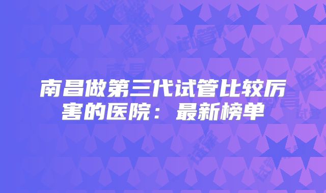 南昌做第三代试管比较厉害的医院：最新榜单