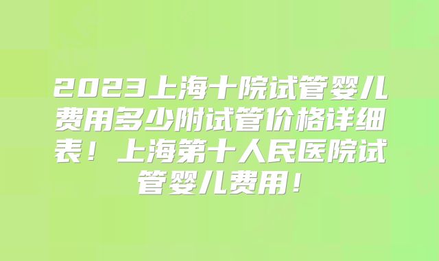2023上海十院试管婴儿费用多少附试管价格详细表！上海第十人民医院试管婴儿费用！