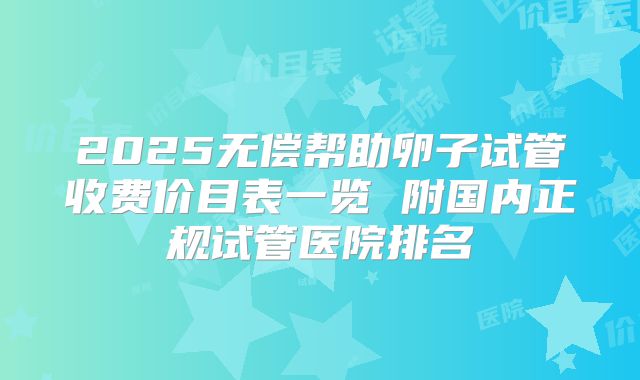 2025无偿帮助卵子试管收费价目表一览 附国内正规试管医院排名