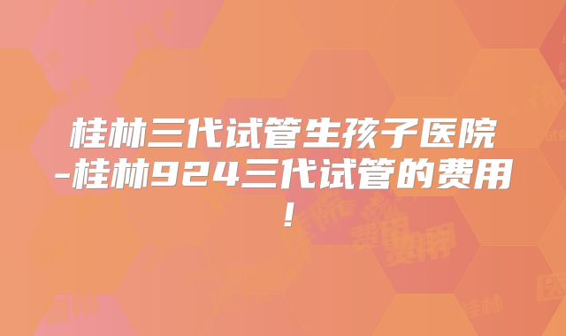 桂林三代试管生孩子医院-桂林924三代试管的费用！