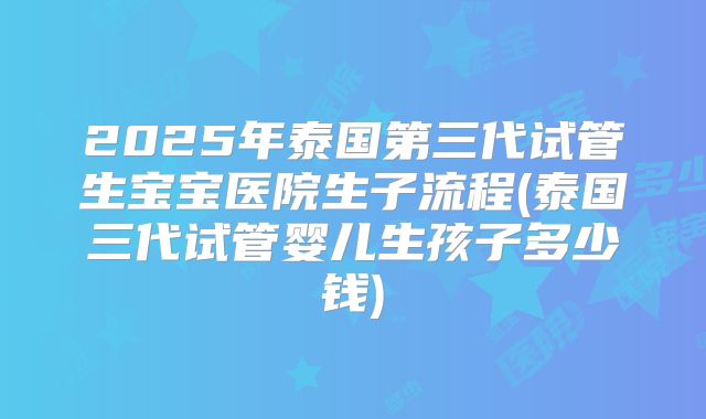 2025年泰国第三代试管生宝宝医院生子流程(泰国三代试管婴儿生孩子多少钱)