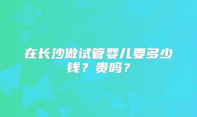 在长沙做试管婴儿要多少钱?贵吗?