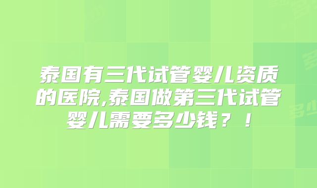 泰国有三代试管婴儿资质的医院,泰国做第三代试管婴儿需要多少钱？！