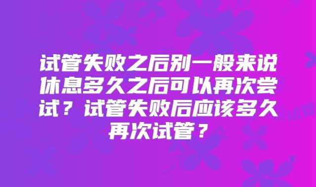 试管失败之后别一般来说休息多久之后可以再次尝试?试管失败后应该多久再次试管?