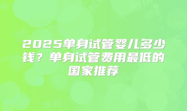 2025单身试管婴儿多少钱？单身试管费用最低的国家推荐