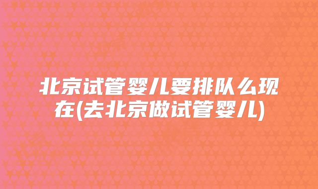 北京试管婴儿要排队么现在(去北京做试管婴儿)