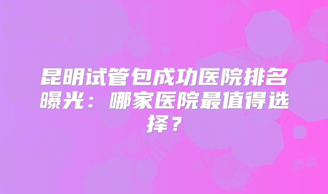 昆明试管包成功医院排名曝光：哪家医院最值得选择？