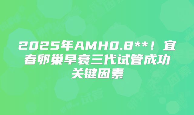 2025年AMH0.8**！宜春卵巢早衰三代试管成功关键因素