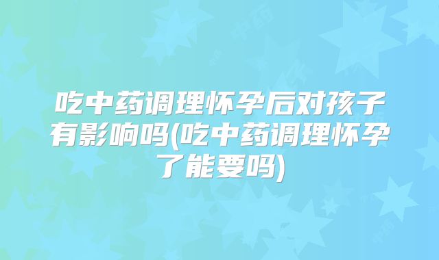 吃中药调理怀孕后对孩子有影响吗(吃中药调理怀孕了能要吗)