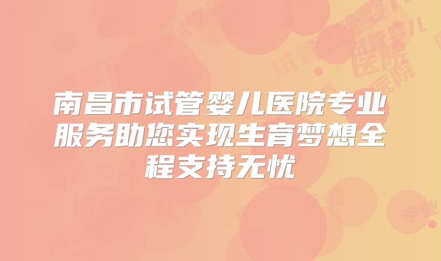 南昌市试管婴儿医院专业服务助您实现生育梦想全程支持无忧