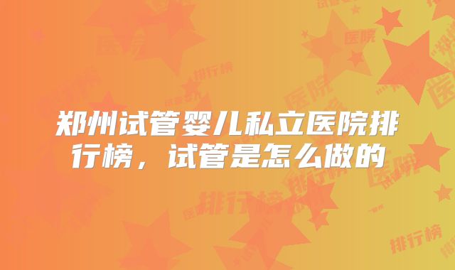 郑州试管婴儿私立医院排行榜，试管是怎么做的
