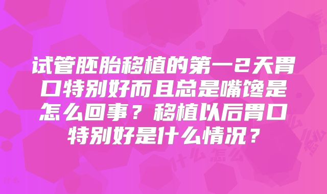 试管胚胎移植的第一2天胃口特别好而且总是嘴馋是怎么回事?移植以后胃口特别好是什么情况?