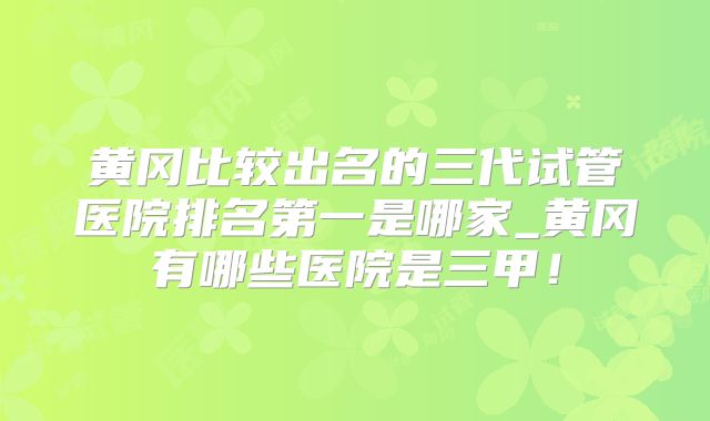 黄冈比较出名的三代试管医院排名第一是哪家_黄冈有哪些医院是三甲！