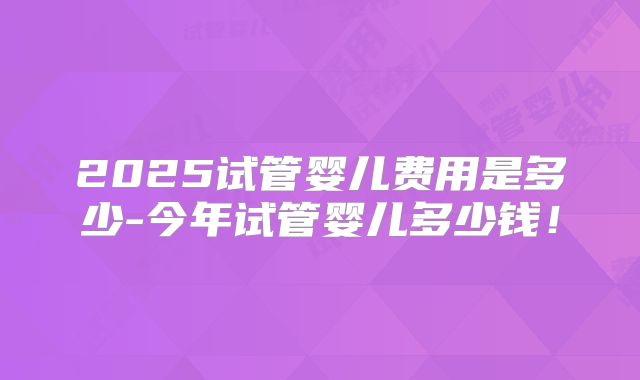 2025试管婴儿费用是多少-今年试管婴儿多少钱！
