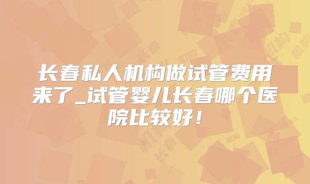 长春私人机构做试管费用来了_试管婴儿长春哪个医院比较好！