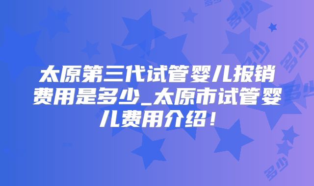 太原第三代试管婴儿报销费用是多少_太原市试管婴儿费用介绍！