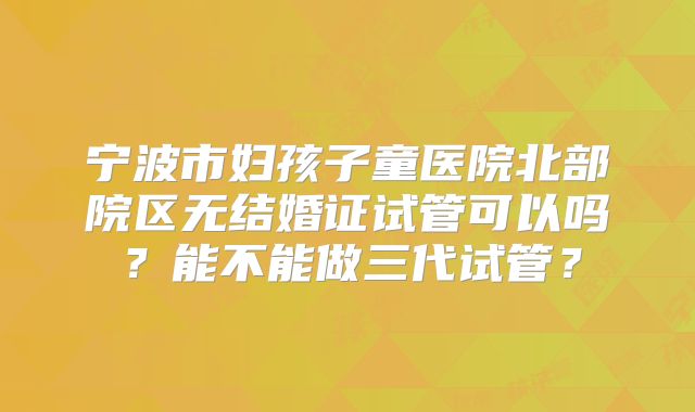 宁波市妇孩子童医院北部院区无结婚证试管可以吗?能不能做三代试管?