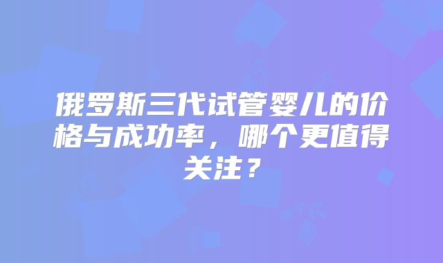 俄罗斯三代试管婴儿的价格与成功率，哪个更值得关注？