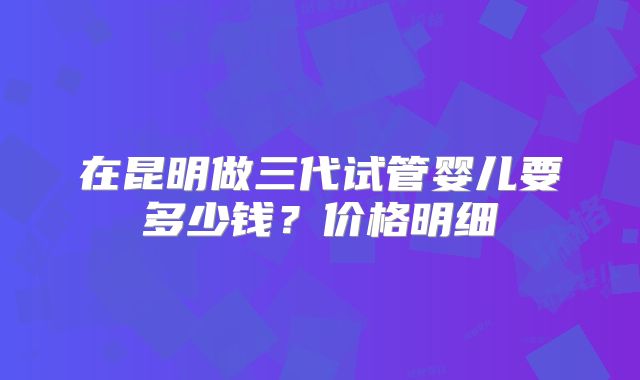在昆明做三代试管婴儿要多少钱？价格明细
