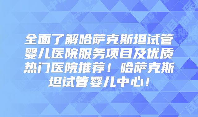 全面了解哈萨克斯坦试管婴儿医院服务项目及优质热门医院推荐！哈萨克斯坦试管婴儿中心！