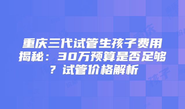 重庆三代试管生孩子费用揭秘：30万预算是否足够？试管价格解析