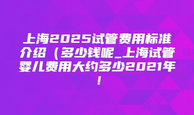 上海2025试管费用标准介绍(多少钱呢_上海试管婴儿费用大约多少2021年!