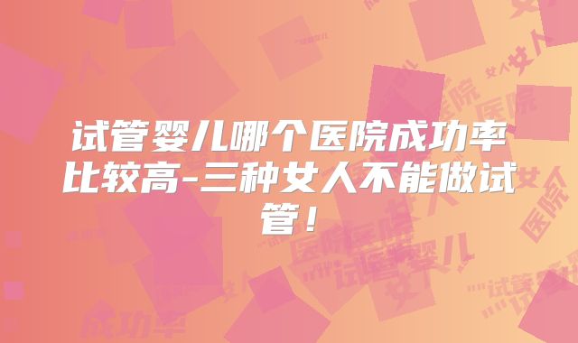 试管婴儿哪个医院成功率比较高-三种女人不能做试管！