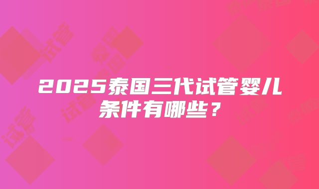 2025泰国三代试管婴儿条件有哪些?