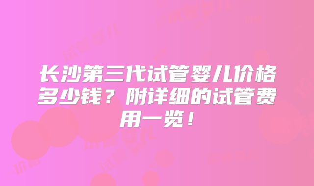 长沙第三代试管婴儿价格多少钱？附详细的试管费用一览！
