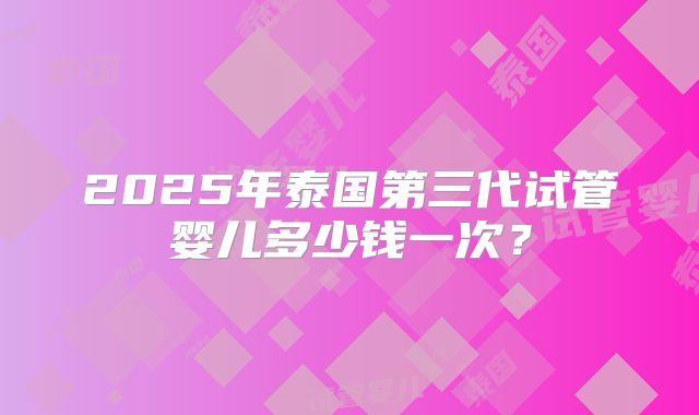 2025年泰国第三代试管婴儿多少钱一次？