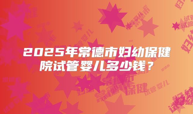 2025年常德市妇幼保健院试管婴儿多少钱？