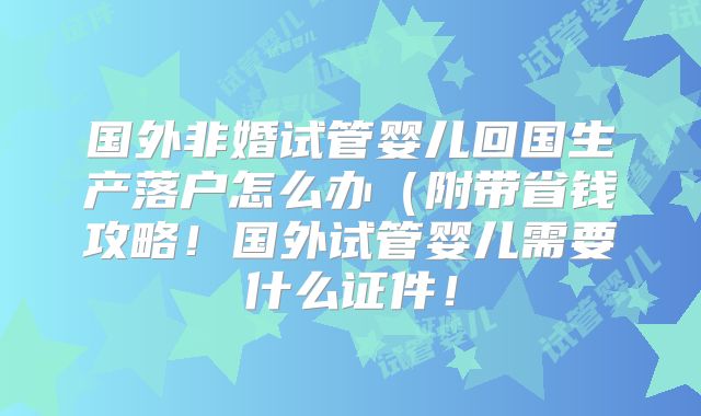 国外非婚试管婴儿回国生产落户怎么办（附带省钱攻略！国外试管婴儿需要什么证件！