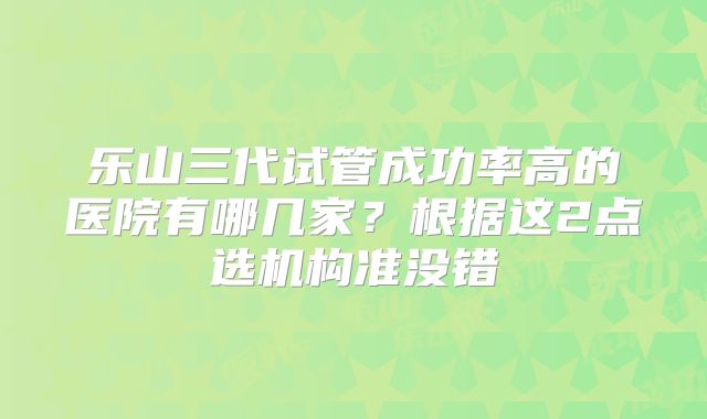 乐山三代试管成功率高的医院有哪几家？根据这2点选机构准没错