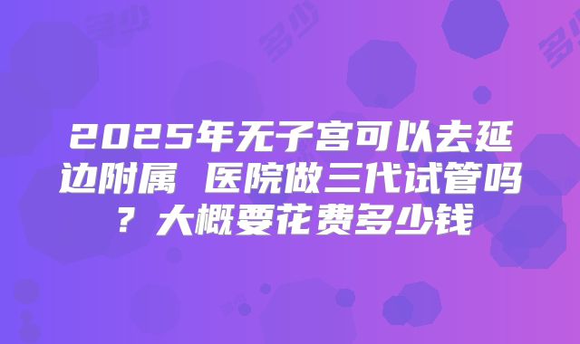 2025年无子宫可以去延边附属 医院做三代试管吗?大概要花费多少钱