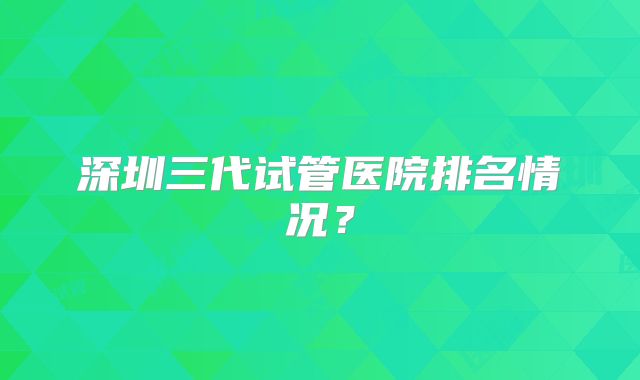 深圳三代试管医院排名情况?