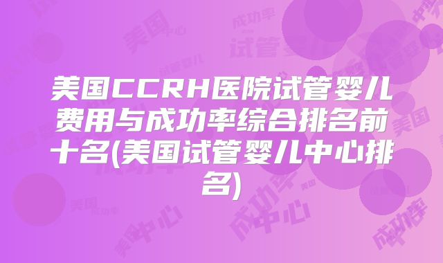 美国CCRH医院试管婴儿费用与成功率综合排名前十名(美国试管婴儿中心排名)