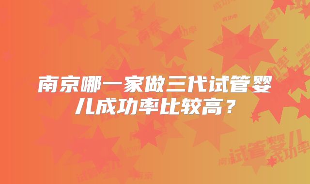 南京哪一家做三代试管婴儿成功率比较高?