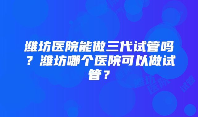 潍坊医院能做三代试管吗？潍坊哪个医院可以做试管？