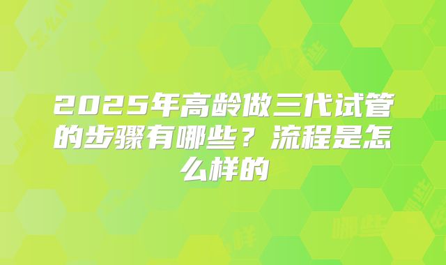 2025年高龄做三代试管的步骤有哪些？流程是怎么样的