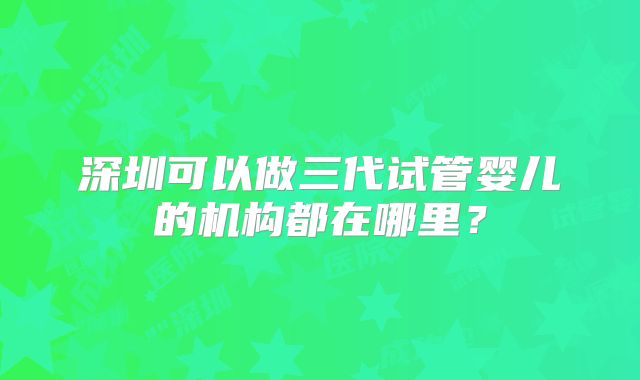 深圳可以做三代试管婴儿的机构都在哪里？