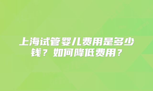 上海试管婴儿费用是多少钱？如何降低费用？