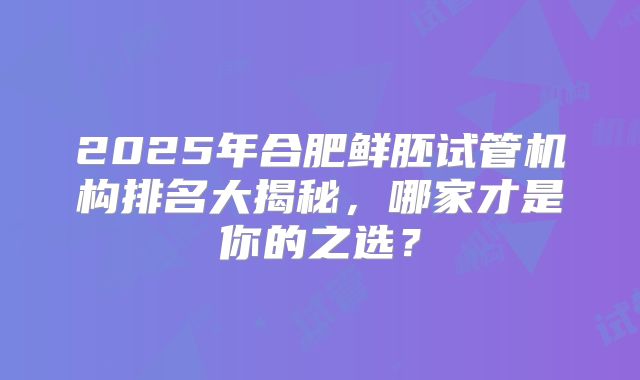 2025年合肥鲜胚试管机构排名大揭秘,哪家才是你的之选?