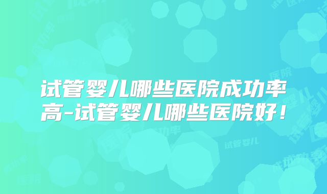 试管婴儿哪些医院成功率高-试管婴儿哪些医院好!