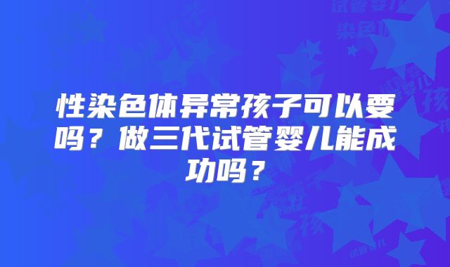 性染色体异常孩子可以要吗?做三代试管婴儿能成功吗?