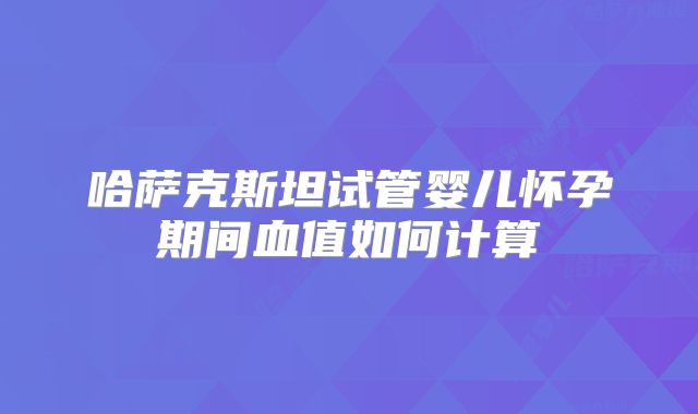 哈萨克斯坦试管婴儿怀孕期间血值如何计算