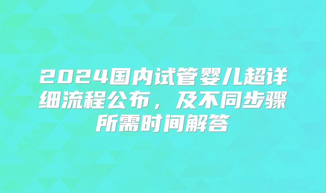 2024国内试管婴儿超详细流程公布,及不同步骤所需时间解答