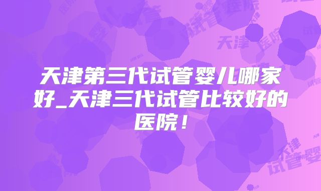 天津第三代试管婴儿哪家好_天津三代试管比较好的医院！